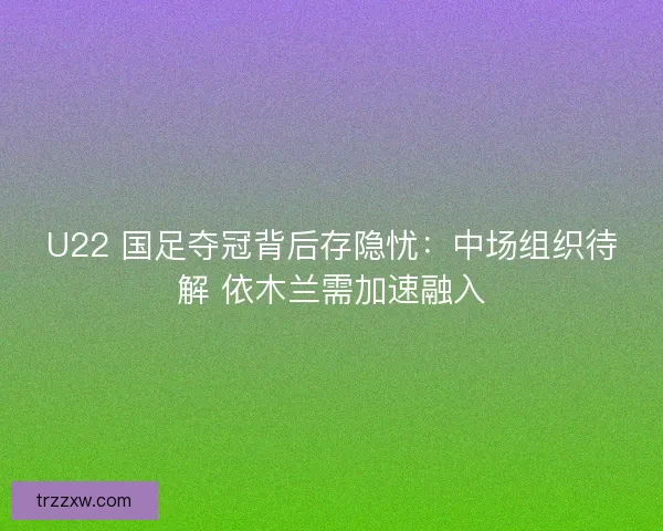 U22 国足夺冠背后存隐忧：中场组织待解 依木兰需加速融入