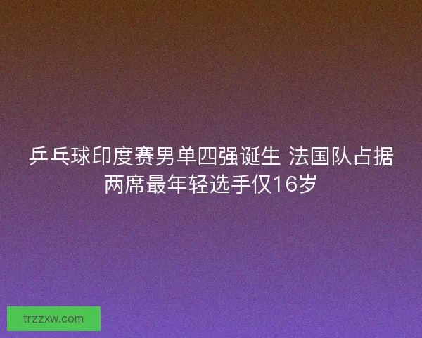 乒乓球印度赛男单四强诞生 法国队占据两席最年轻选手仅16岁