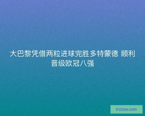 大巴黎凭借两粒进球完胜多特蒙德 顺利晋级欧冠八强