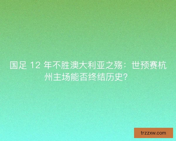 国足 12 年不胜澳大利亚之殇：世预赛杭州主场能否终结历史？