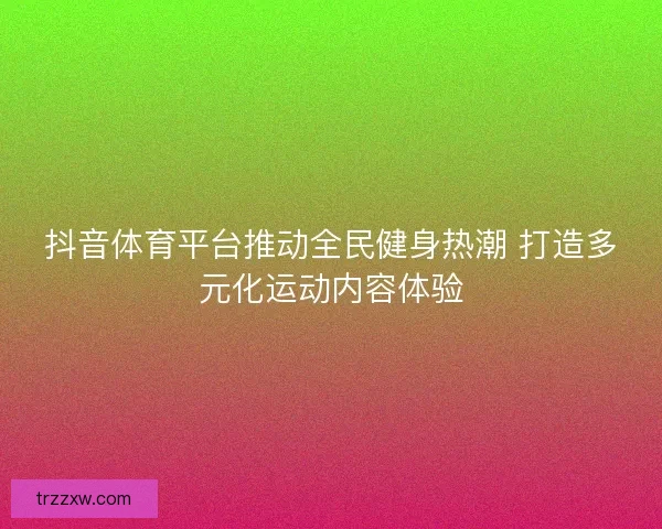 抖音体育平台推动全民健身热潮 打造多元化运动内容体验