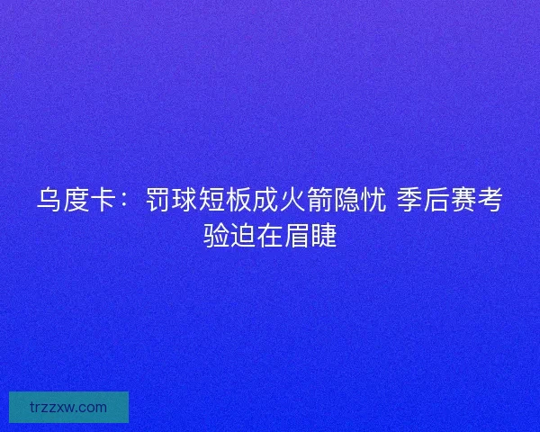乌度卡：罚球短板成火箭隐忧 季后赛考验迫在眉睫