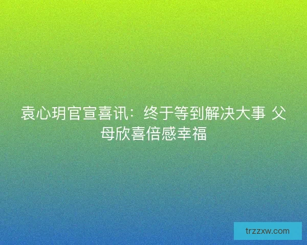 袁心玥官宣喜讯：终于等到解决大事 父母欣喜倍感幸福