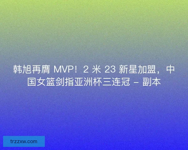 韩旭再膺 MVP！2 米 23 新星加盟，中国女篮剑指亚洲杯三连冠 - 副本