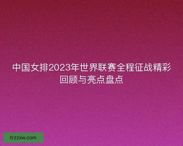 中国女排2023年世界联赛全程征战精彩回顾与亮点盘点 中国女排2023年世界联赛全程征战精彩回顾与亮点盘点