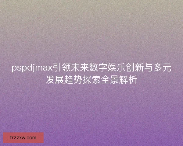 pspdjmax引领未来数字娱乐创新与多元发展趋势探索全景解析