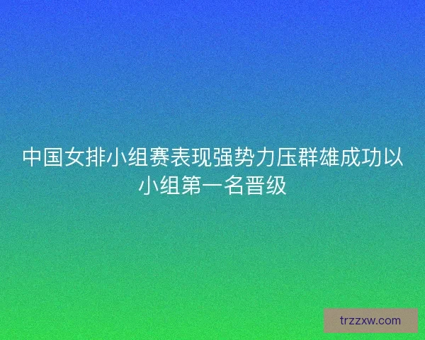 中国女排小组赛表现强势力压群雄成功以小组第一名晋级