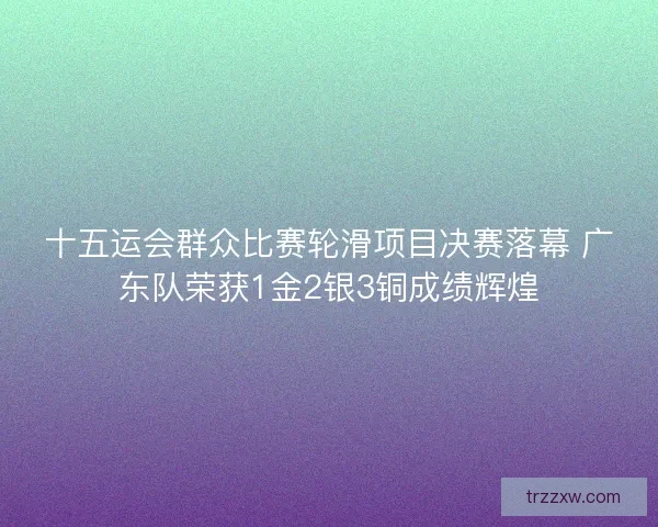 十五运会群众比赛轮滑项目决赛落幕 广东队荣获1金2银3铜成绩辉煌