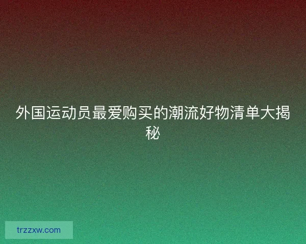 外国运动员最爱购买的潮流好物清单大揭秘