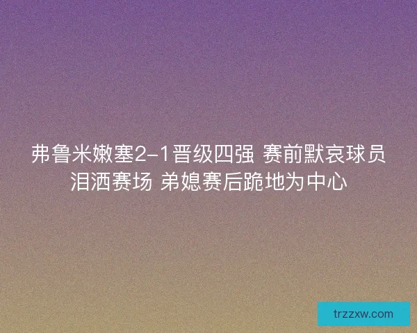 弗鲁米嫩塞2-1晋级四强 赛前默哀球员泪洒赛场 弟媳赛后跪地为中心