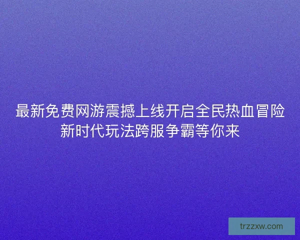 最新免费网游震撼上线开启全民热血冒险新时代玩法跨服争霸等你来