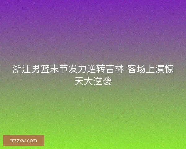 浙江男篮末节发力逆转吉林 客场上演惊天大逆袭
