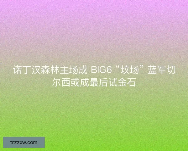 诺丁汉森林主场成 BIG6 “坟场” 蓝军切尔西或成最后试金石