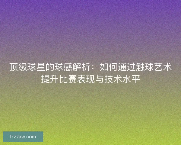顶级球星的球感解析：如何通过触球艺术提升比赛表现与技术水平