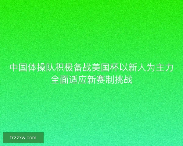中国体操队积极备战美国杯以新人为主力全面适应新赛制挑战
