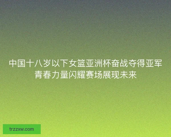 中国十八岁以下女篮亚洲杯奋战夺得亚军青春力量闪耀赛场展现未来