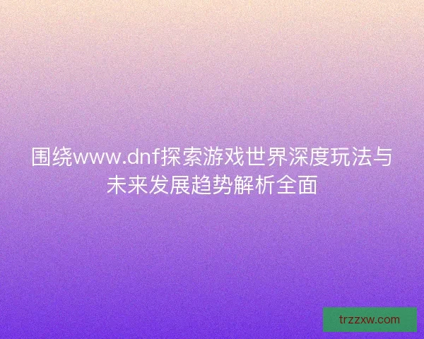围绕www.dnf探索游戏世界深度玩法与未来发展趋势解析全面
