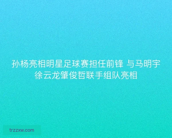 孙杨亮相明星足球赛担任前锋 与马明宇徐云龙肇俊哲联手组队亮相