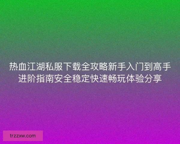 热血江湖私服下载全攻略新手入门到高手进阶指南安全稳定快速畅玩体验分享