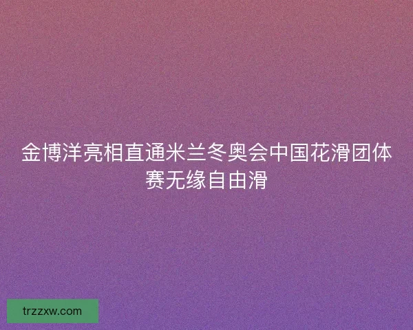 金博洋亮相直通米兰冬奥会中国花滑团体赛无缘自由滑