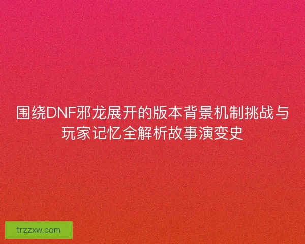 围绕DNF邪龙展开的版本背景机制挑战与玩家记忆全解析故事演变史