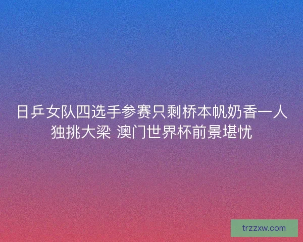 日乒女队四选手参赛只剩桥本帆奶香一人独挑大梁 澳门世界杯前景堪忧