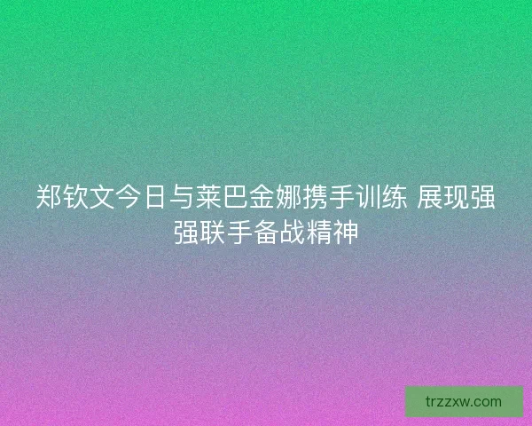 郑钦文今日与莱巴金娜携手训练 展现强强联手备战精神
