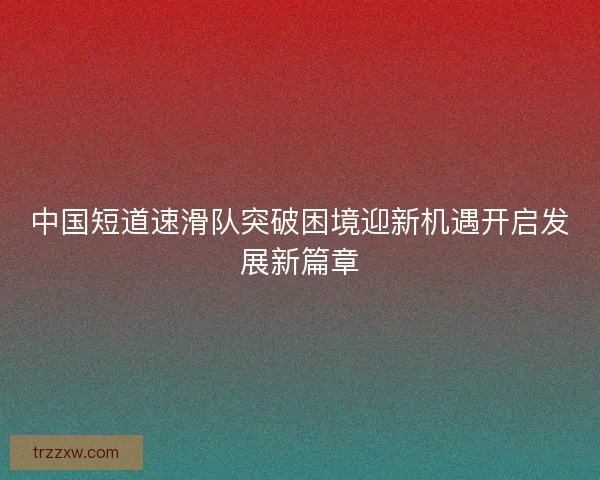 中国短道速滑队突破困境迎新机遇开启发展新篇章 中国短道速滑队突破困境迎新机遇开启发展新篇章