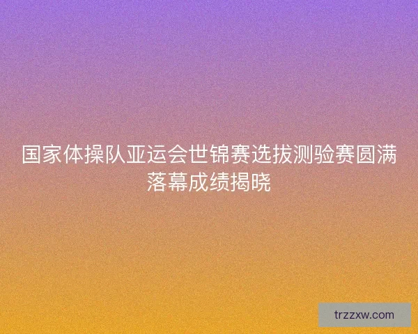 国家体操队亚运会世锦赛选拔测验赛圆满落幕成绩揭晓 国家体操队亚运会世锦赛选拔测验赛圆满落幕成绩揭晓