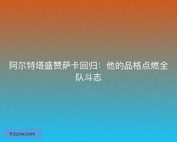 阿尔特塔盛赞萨卡回归：他的品格点燃全队斗志