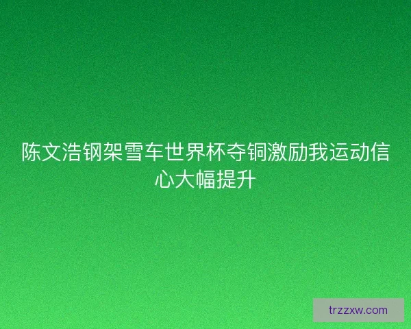 陈文浩钢架雪车世界杯夺铜激励我运动信心大幅提升 陈文浩钢架雪车世界杯夺铜激励我运动信心大幅提升