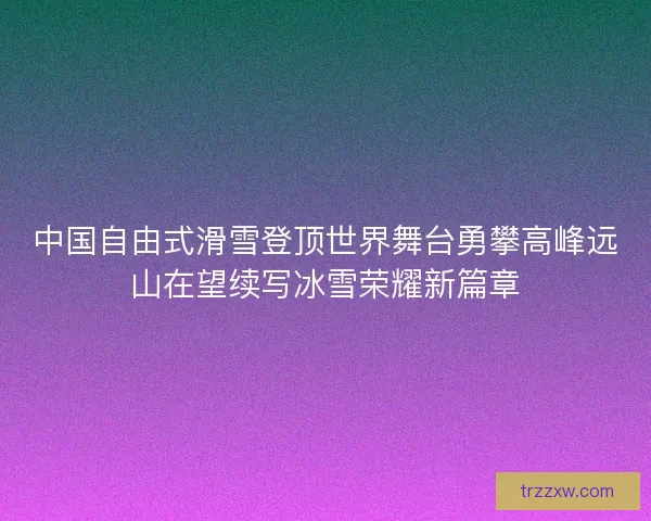 中国自由式滑雪登顶世界舞台勇攀高峰远山在望续写冰雪荣耀新篇章