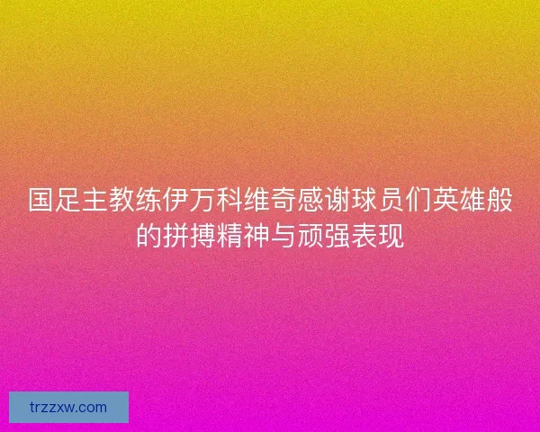 国足主教练伊万科维奇感谢球员们英雄般的拼搏精神与顽强表现
