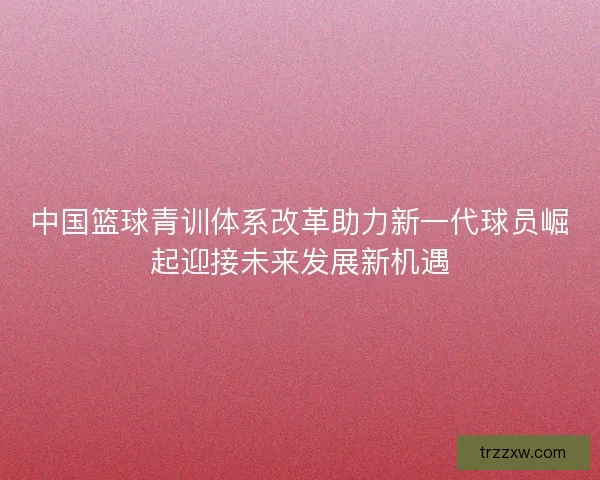 中国篮球青训体系改革助力新一代球员崛起迎接未来发展新机遇