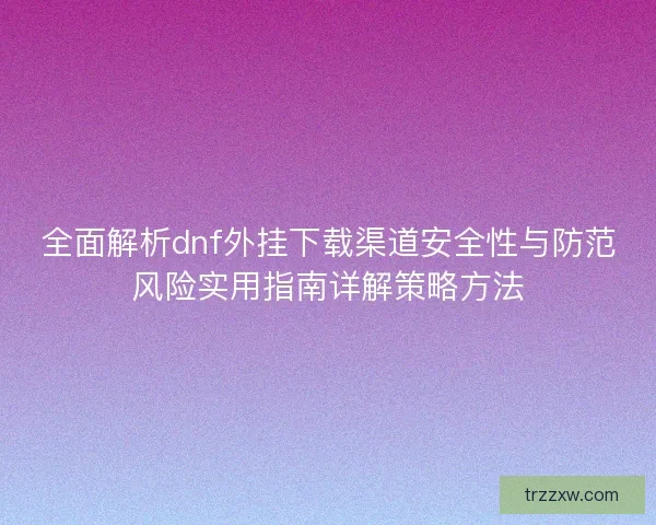 全面解析dnf外挂下载渠道安全性与防范风险实用指南详解策略方法