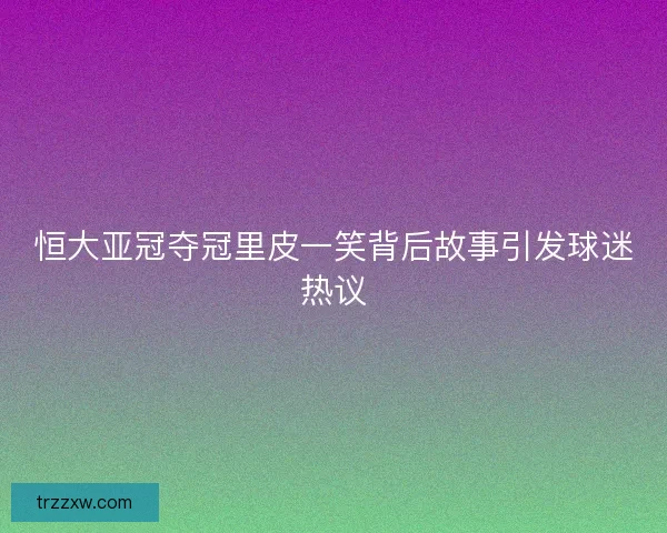 恒大亚冠夺冠里皮一笑背后故事引发球迷热议